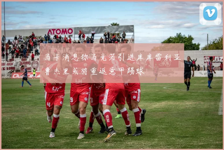 马卡消息称马竞若引进库库雷利亚鲁杰里或将重返意甲踢球