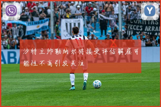 沙特主帅勒纳尔将接受评估解雇可能性不高引发关注