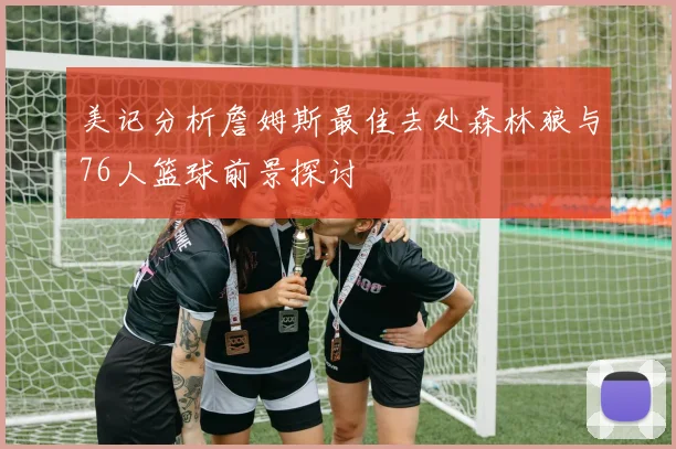 美记分析詹姆斯最佳去处森林狼与76人篮球前景探讨