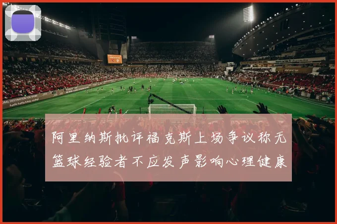 阿里纳斯批评福克斯上场争议称无篮球经验者不应发声影响心理健康