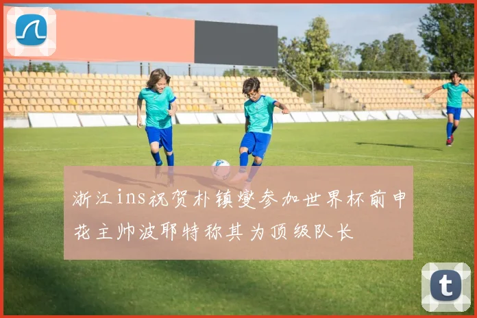 浙江ins祝贺朴镇燮参加世界杯前申花主帅波耶特称其为顶级队长