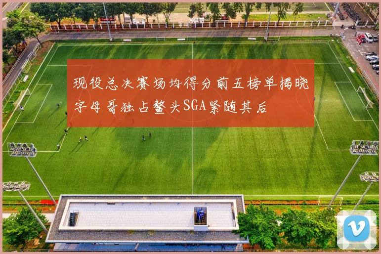 现役总决赛场均得分前五榜单揭晓字母哥独占鳌头SGA紧随其后