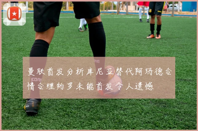 曼联首发分析库尼亚替代阿玛德合情合理约罗未能首发令人遗憾