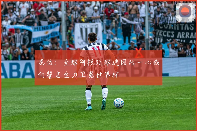 恩佐：全球阿根廷球迷团结一心我们誓言全力卫冕世界杯