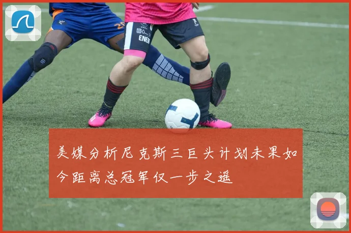 美媒分析尼克斯三巨头计划未果如今距离总冠军仅一步之遥