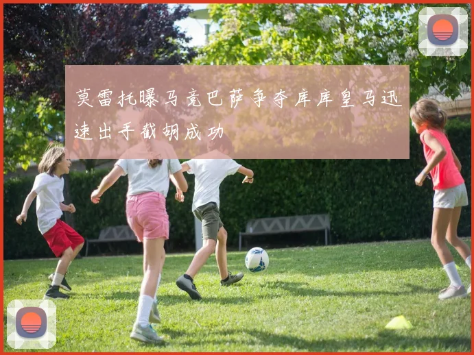 莫雷托曝马竞巴萨争夺库库皇马迅速出手截胡成功