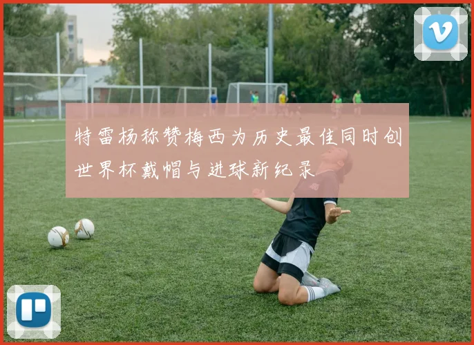 特雷杨称赞梅西为历史最佳同时创世界杯戴帽与进球新纪录