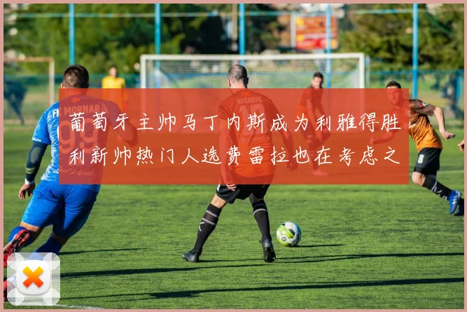 葡萄牙主帅马丁内斯成为利雅得胜利新帅热门人选费雷拉也在考虑之中