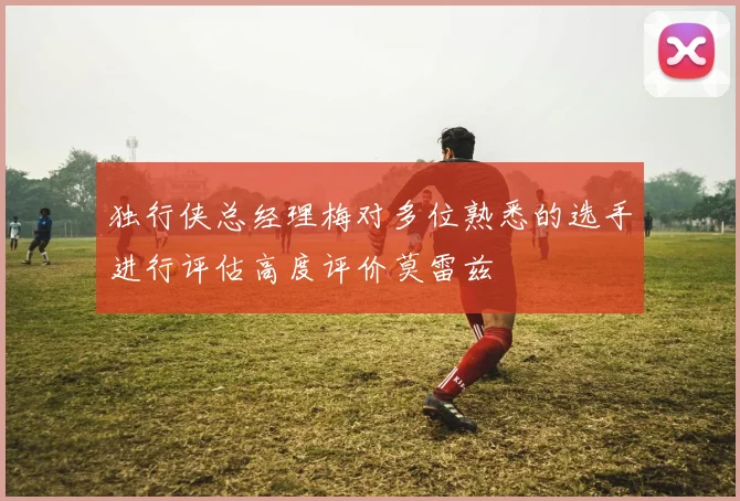 独行侠总经理梅对多位熟悉的选手进行评估高度评价莫雷兹