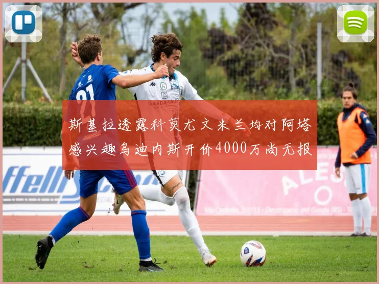 斯基拉透露科莫尤文米兰均对阿塔感兴趣乌迪内斯开价4000万尚无报价