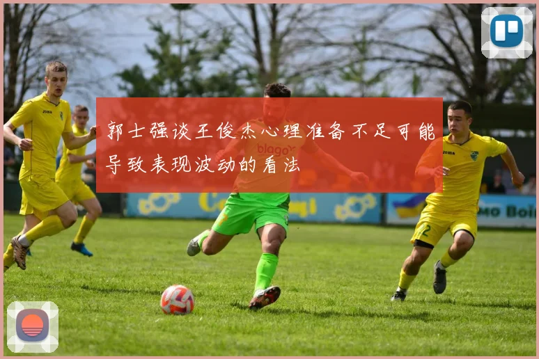 郭士强谈王俊杰心理准备不足可能导致表现波动的看法