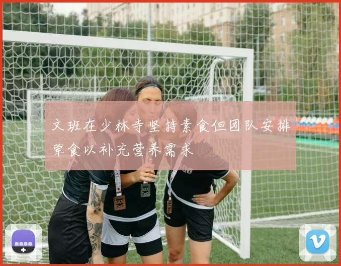 文班在少林寺坚持素食但团队安排荤食以补充营养需求