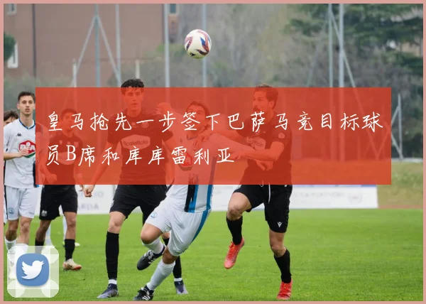 皇马抢先一步签下巴萨马竞目标球员B席和库库雷利亚