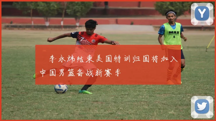 偰李永炜结束美国特训归国将加入中国男篮备战新赛季