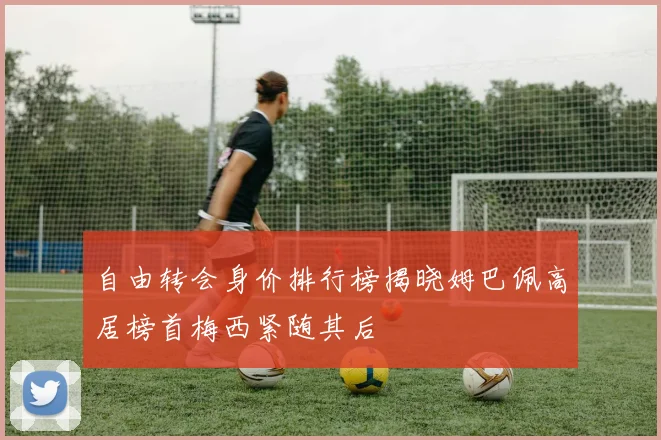 自由转会身价排行榜揭晓姆巴佩高居榜首梅西紧随其后